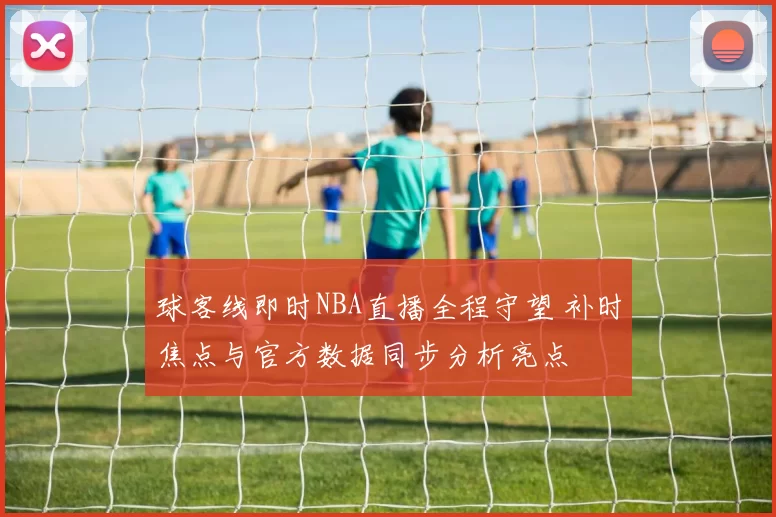 球客线即时NBA直播全程守望 补时焦点与官方数据同步分析亮点