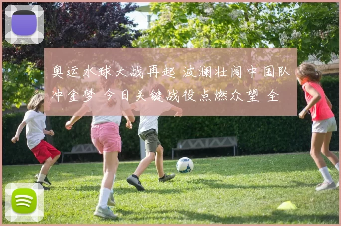 奥运水球大战再起 波澜壮阔中国队冲金梦 今日关键战役点燃众望 全力