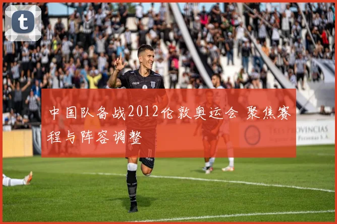中国队备战2012伦敦奥运会 聚焦赛程与阵容调整