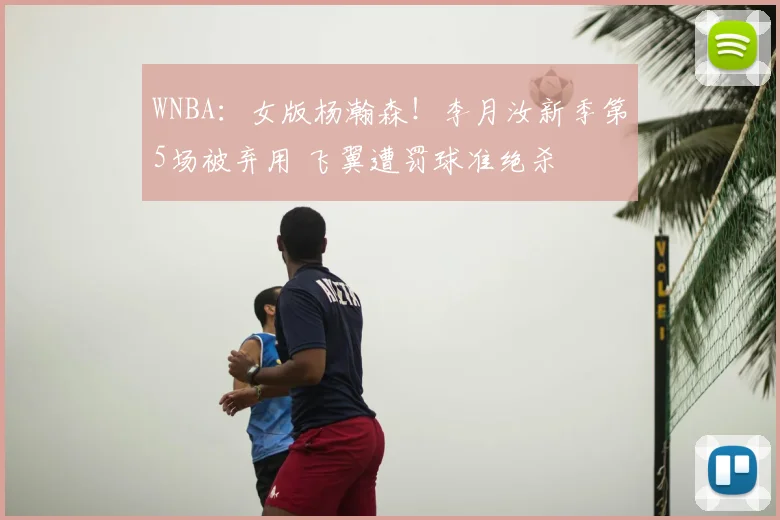 WNBA：女版杨瀚森！李月汝新季第5场被弃用 飞翼遭罚球准绝杀