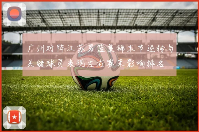 广州对阵江苏男篮集锦末节逆转与关键球员表现左右赛果影响排名
