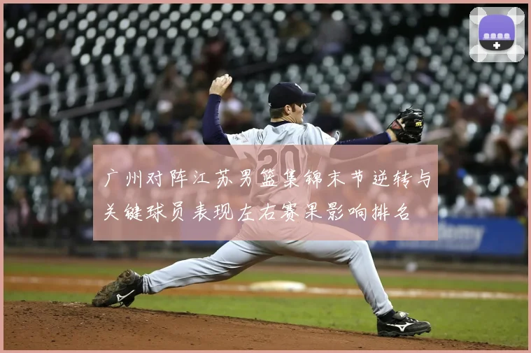 广州对阵江苏男篮集锦末节逆转与关键球员表现左右赛果影响排名