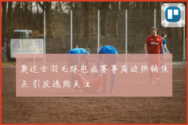 奥运会羽毛球包成赛事周边热销焦点 引发选购关注