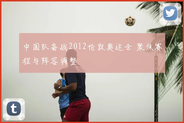 中国队备战2012伦敦奥运会 聚焦赛程与阵容调整