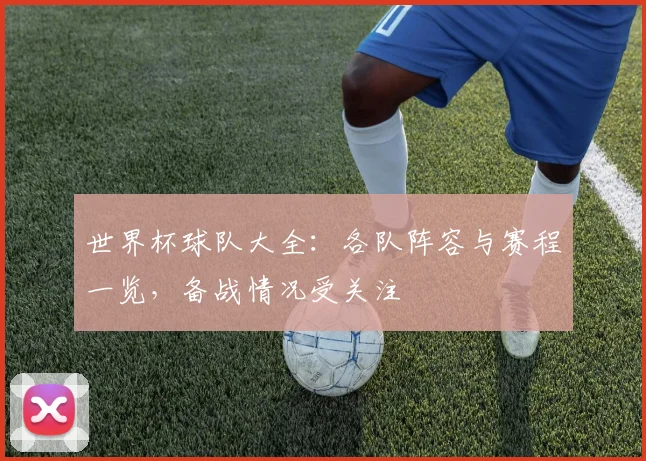 世界杯球队大全：各队阵容与赛程一览，备战情况受关注